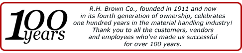 R.H. Brown Co., founded in 1911 and now in its fourth generation of ownership, celebrates one hundred years in the material handling industry! Thank you to all the customers, vendors and employees who've made us successful for over 100 years.